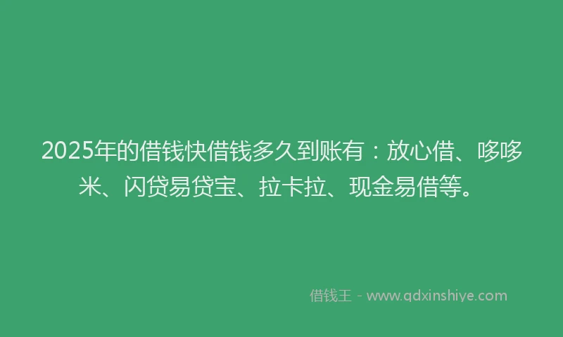 2025年的借钱快借钱多久到账有：放心借、哆哆米、闪贷易贷宝、拉卡拉、现金易借等。