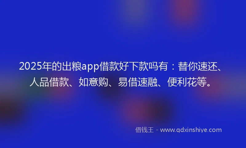 2025年的出粮app借款好下款吗有：替你速还、人品借款、如意购、易借速融、便利花等。