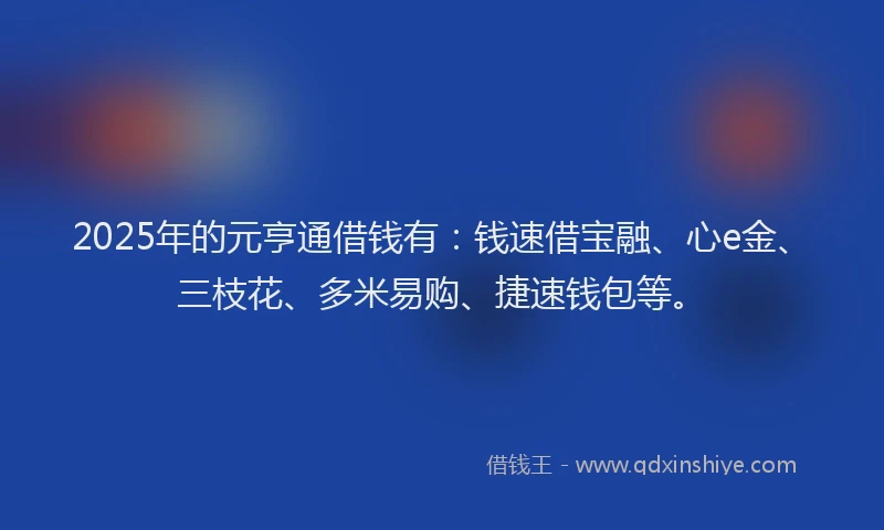 2025年的元亨通借钱有：钱速借宝融、心e金、三枝花、多米易购、捷速钱包等。