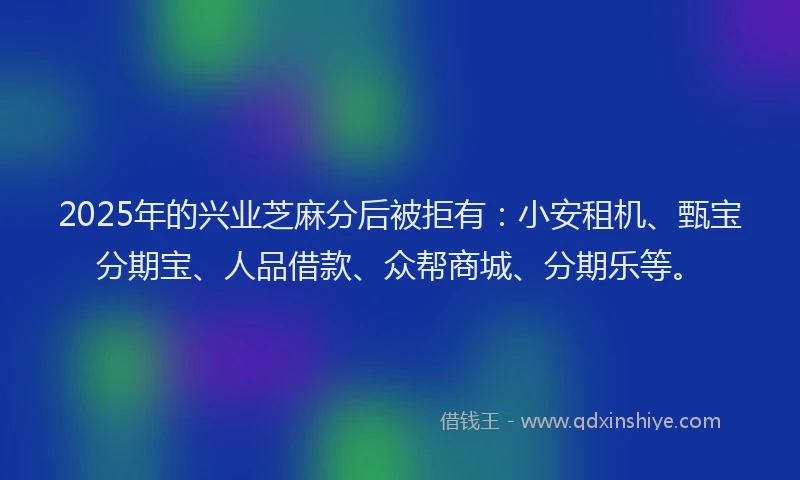 2025年的兴业芝麻分后被拒有：小安租机、甄宝分期宝、人品借款、众帮商城、分期乐等。