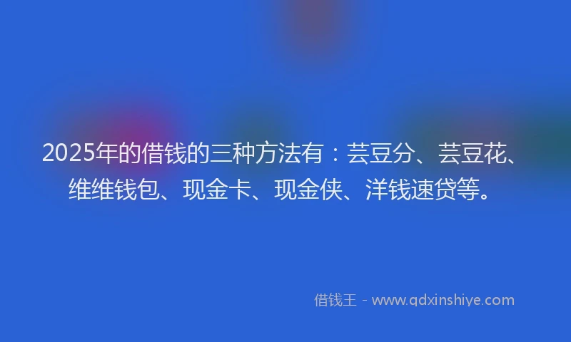 2025年的借钱的三种方法有：芸豆分、芸豆花、维维钱包、现金卡、现金侠、洋钱速贷等。