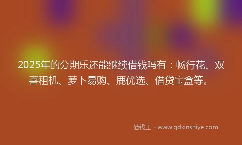 2025年的分期乐还能继续借钱吗有：畅行花、双喜租机、萝卜易购、鹿优选、借贷宝盒等。