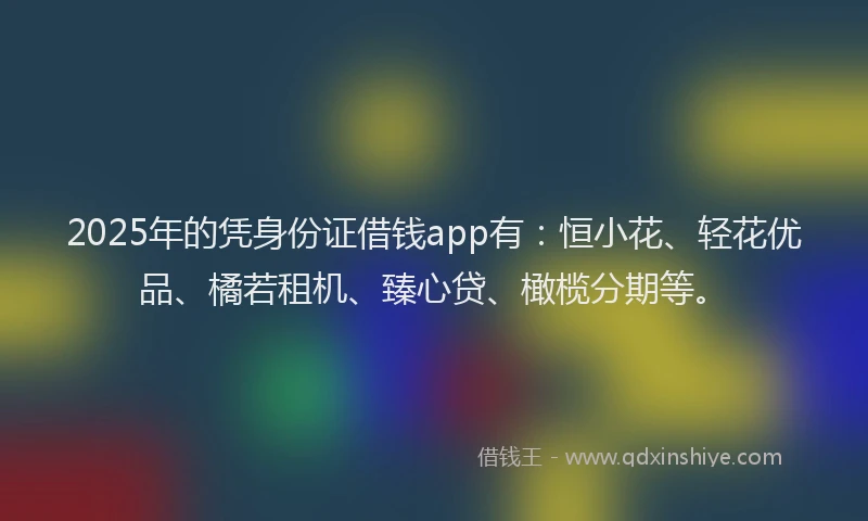 2025年的凭身份证借钱app有：恒小花、轻花优品、橘若租机、臻心贷、橄榄分期等。