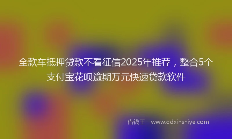 全款车抵押贷款不看征信2025年推荐，整合5个支付宝花呗逾期万元快速贷款软件
