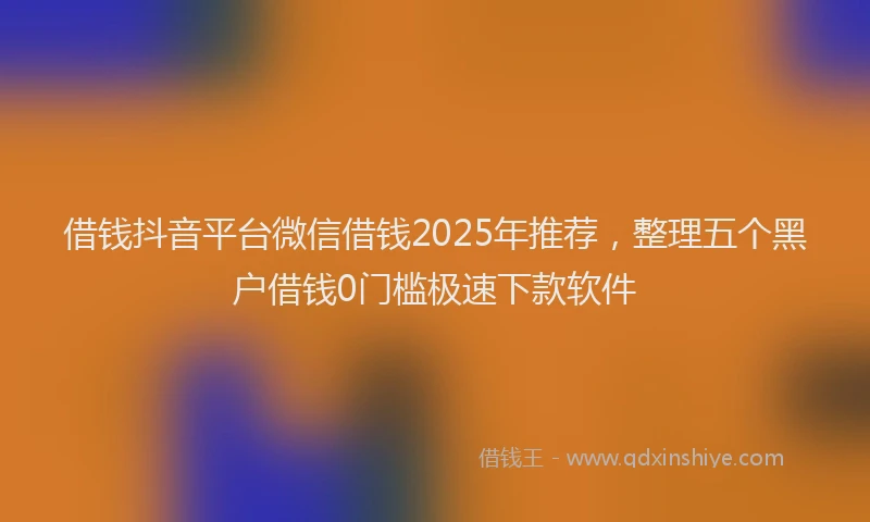 借钱抖音平台微信借钱2025年推荐，整理五个黑户借钱0门槛极速下款软件