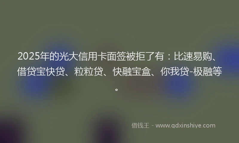 2025年的光大信用卡面签被拒了有：比速易购、借贷宝快贷、粒粒贷、快融宝盒、你我贷-极融等。