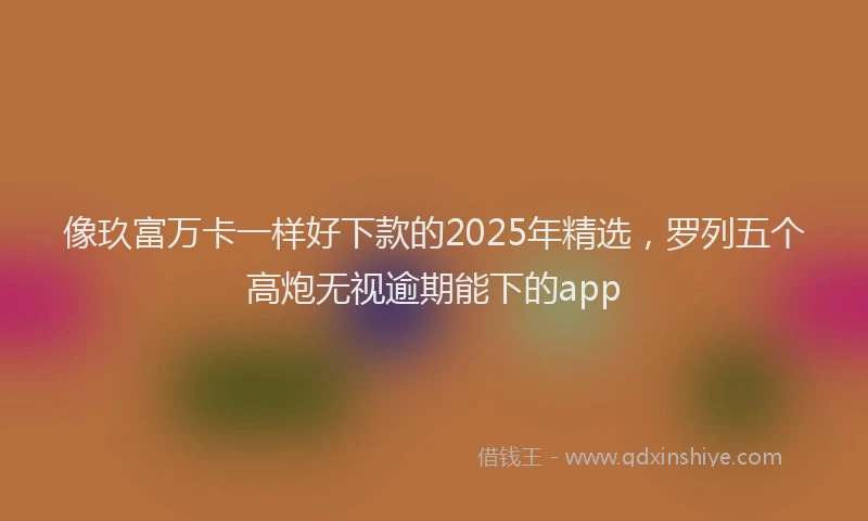 像玖富万卡一样好下款的2025年精选，罗列五个高炮无视逾期能下的app