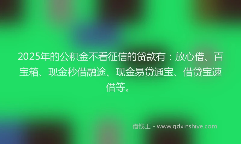 2025年的公积金不看征信的贷款有：放心借、百宝箱、现金秒借融途、现金易贷通宝、借贷宝速借等。