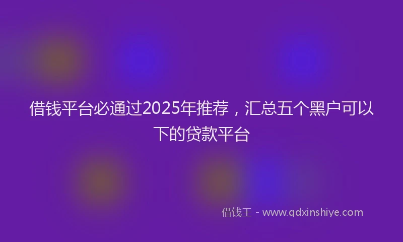 借钱平台必通过2025年推荐，汇总五个黑户可以下的贷款平台