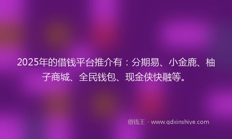 2025年的借钱平台推介有：分期易、小金鹿、柚子商城、全民钱包、现金侠快融等。