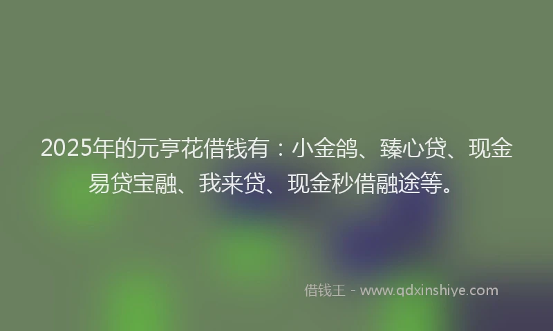 2025年的元亨花借钱有：小金鸽、臻心贷、现金易贷宝融、我来贷、现金秒借融途等。