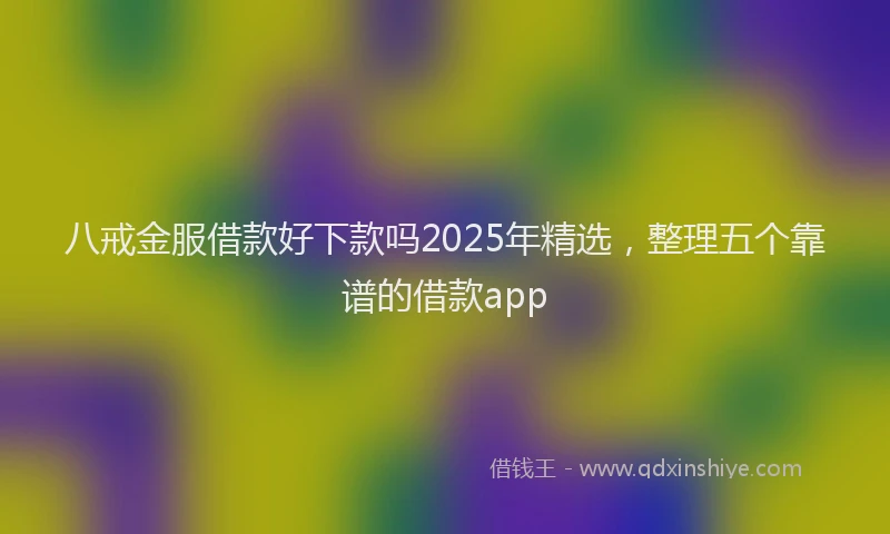 八戒金服借款好下款吗2025年精选，整理五个靠谱的借款app