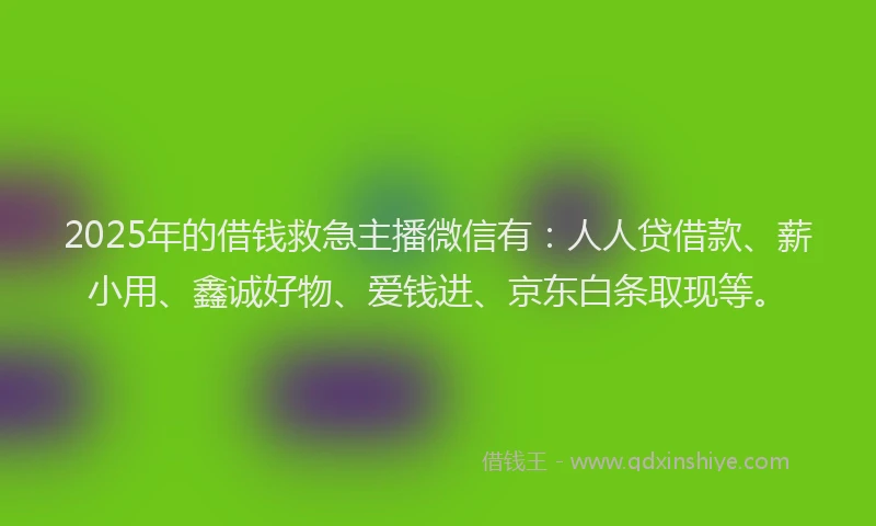 2025年的借钱救急主播微信有：人人贷借款、薪小用、鑫诚好物、爱钱进、京东白条取现等。