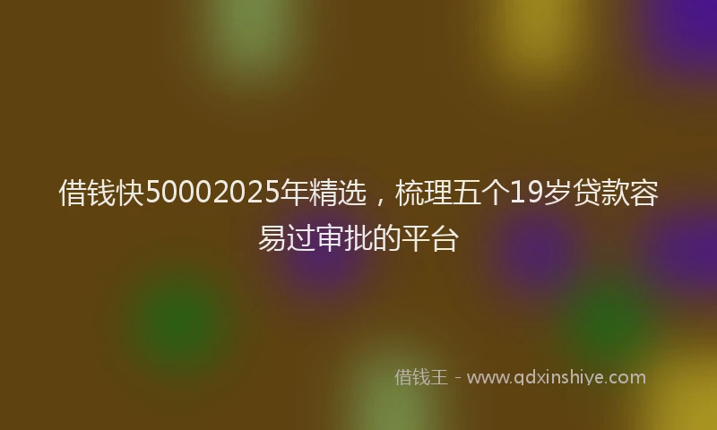 借钱快50002025年精选，梳理五个19岁贷款容易过审批的平台