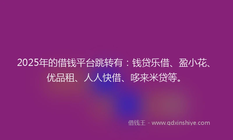 2025年的借钱平台跳转有：钱贷乐借、盈小花、优品租、人人快借、哆来米贷等。