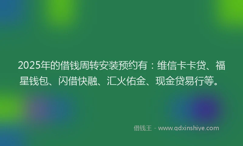 2025年的借钱周转安装预约有：维信卡卡贷、福星钱包、闪借快融、汇火佑金、现金贷易行等。