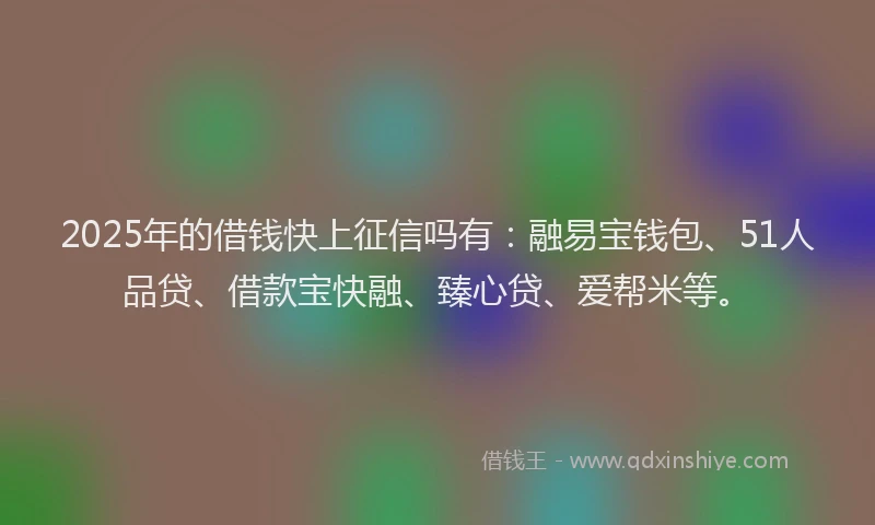 2025年的借钱快上征信吗有：融易宝钱包、51人品贷、借款宝快融、臻心贷、爱帮米等。