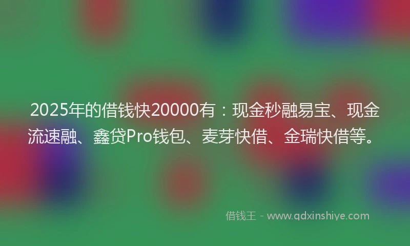 2025年的借钱快20000有：现金秒融易宝、现金流速融、鑫贷Pro钱包、麦芽快借、金瑞快借等。