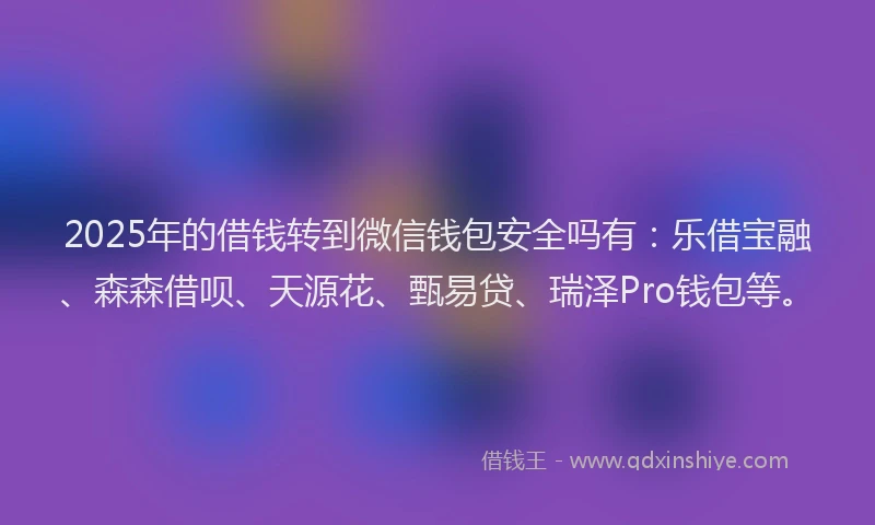 2025年的借钱转到微信钱包安全吗有：乐借宝融、森森借呗、天源花、甄易贷、瑞泽Pro钱包等。