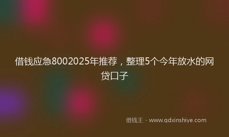 借钱应急8002025年推荐，整理5个今年放水的网贷口子