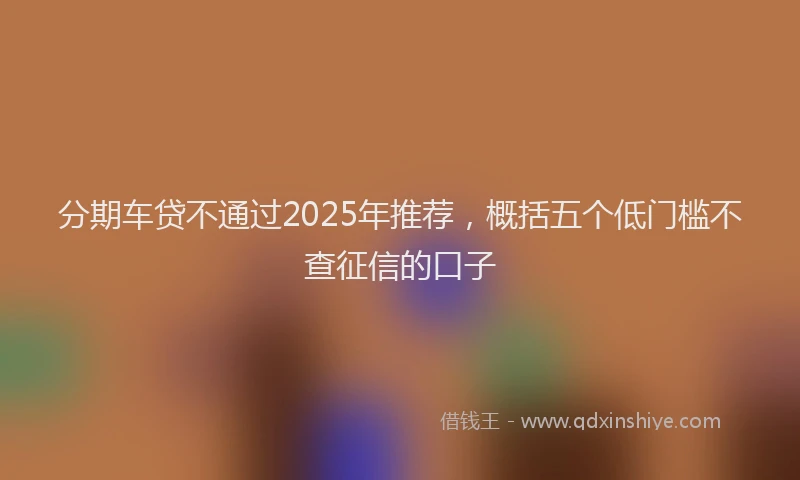 分期车贷不通过2025年推荐，概括五个低门槛不查征信的口子