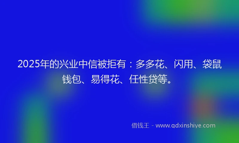 2025年的兴业中信被拒有：多多花、闪用、袋鼠钱包、易得花、任性贷等。