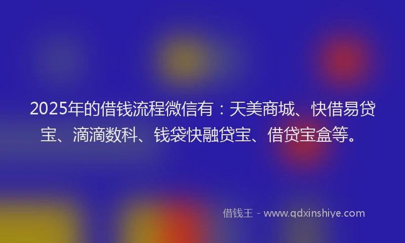 2025年的借钱流程微信有：天美商城、快借易贷宝、滴滴数科、钱袋快融贷宝、借贷宝盒等。
