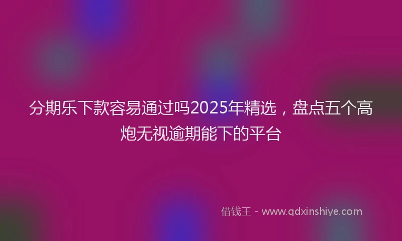 分期乐下款容易通过吗2025年精选，盘点五个高炮无视逾期能下的平台