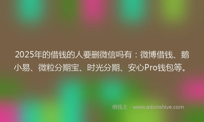 2025年的借钱的人要删微信吗有：微博借钱、鹅小易、微粒分期宝、时光分期、安心Pro钱包等。