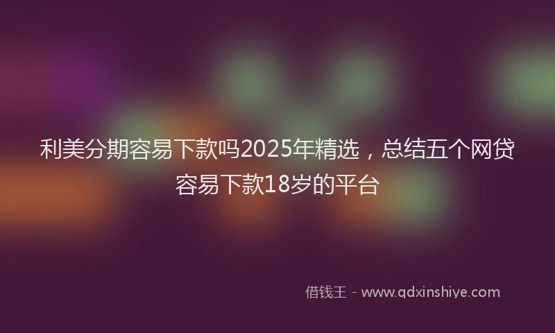 利美分期容易下款吗2025年精选，总结五个网贷容易下款18岁的平台