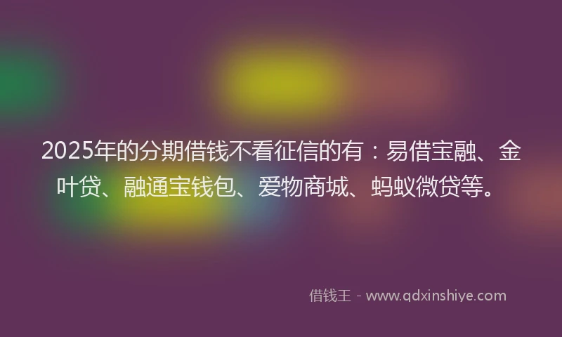 2025年的分期借钱不看征信的有：易借宝融、金叶贷、融通宝钱包、爱物商城、蚂蚁微贷等。