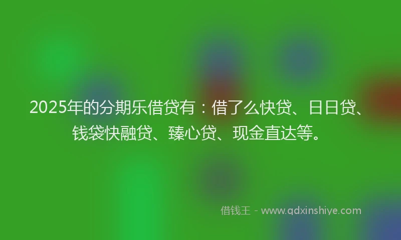 2025年的分期乐借贷有：借了么快贷、日日贷、钱袋快融贷、臻心贷、现金直达等。