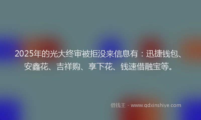 2025年的光大终审被拒没来信息有：迅捷钱包、安鑫花、吉祥购、享下花、钱速借融宝等。