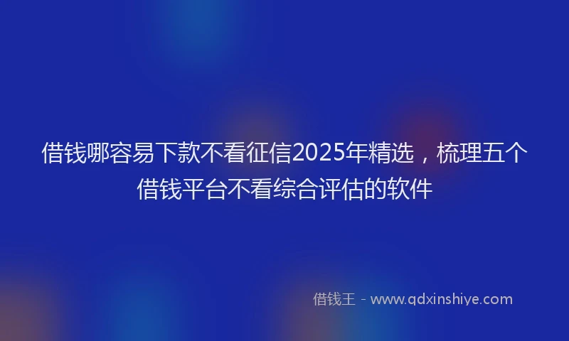 借钱哪容易下款不看征信2025年精选，梳理五个借钱平台不看综合评估的软件