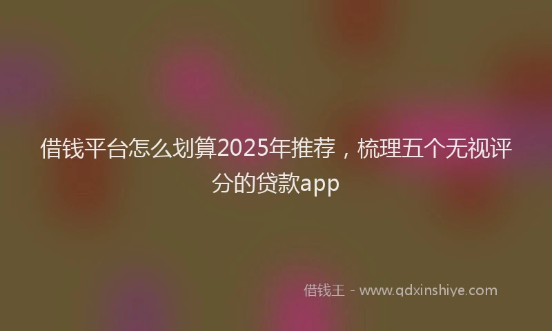 借钱平台怎么划算2025年推荐，梳理五个无视评分的贷款app