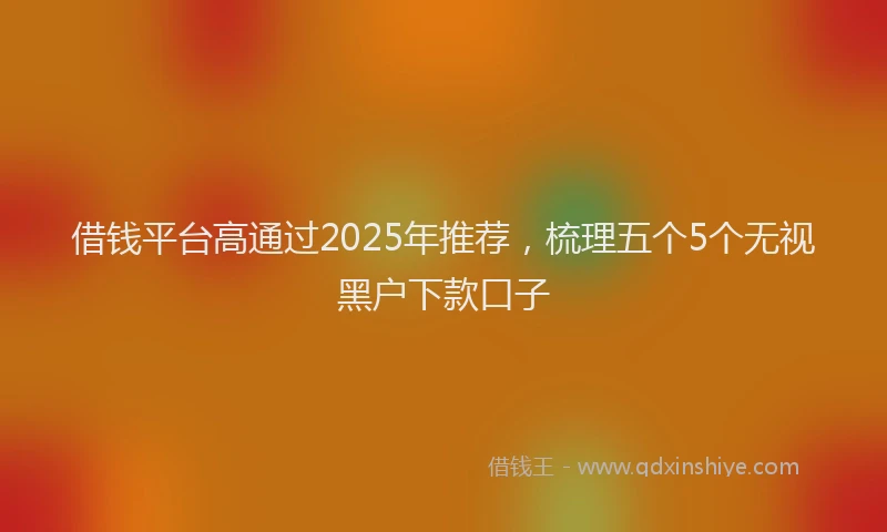 借钱平台高通过2025年推荐，梳理五个5个无视黑户下款口子