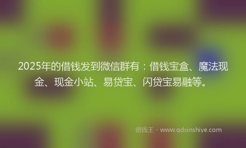 2025年的借钱发到微信群有：借钱宝盒、魔法现金、现金小站、易贷宝、闪贷宝易融等。