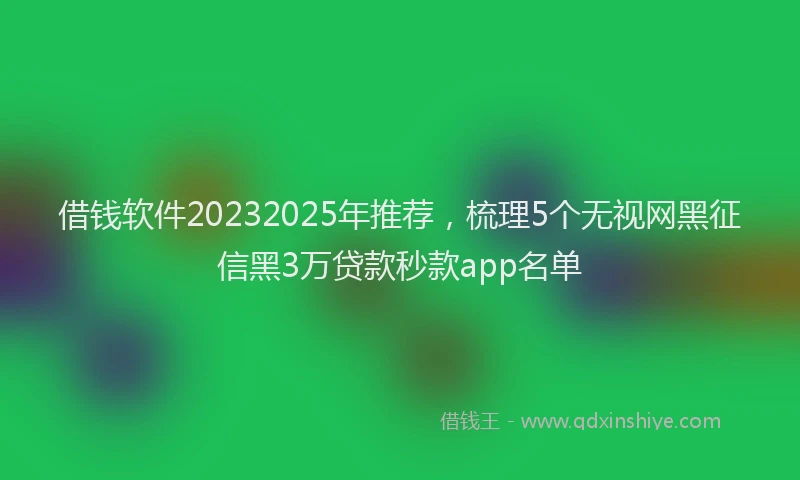 借钱软件20232025年推荐，梳理5个无视网黑征信黑3万贷款秒款app名单