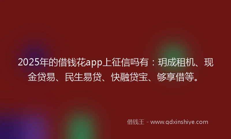 2025年的借钱花app上征信吗有：玥成租机、现金贷易、民生易贷、快融贷宝、够享借等。