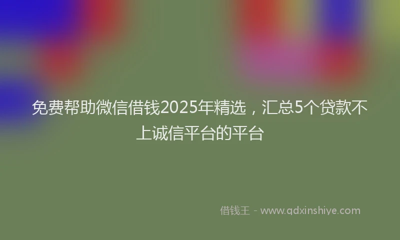 免费帮助微信借钱2025年精选，汇总5个贷款不上诚信平台的平台