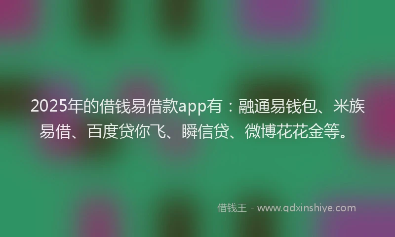 2025年的借钱易借款app有：融通易钱包、米族易借、百度贷你飞、瞬信贷、微博花花金等。