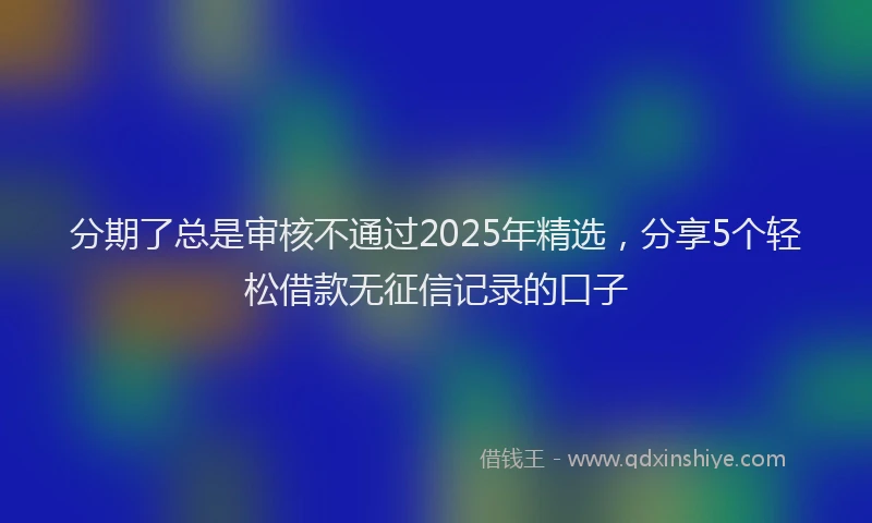 分期了总是审核不通过2025年精选，分享5个轻松借款无征信记录的口子