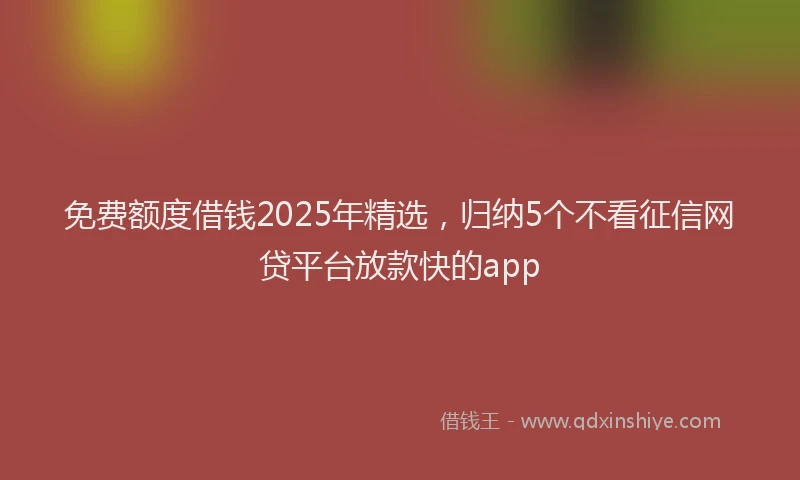 免费额度借钱2025年精选，归纳5个不看征信网贷平台放款快的app