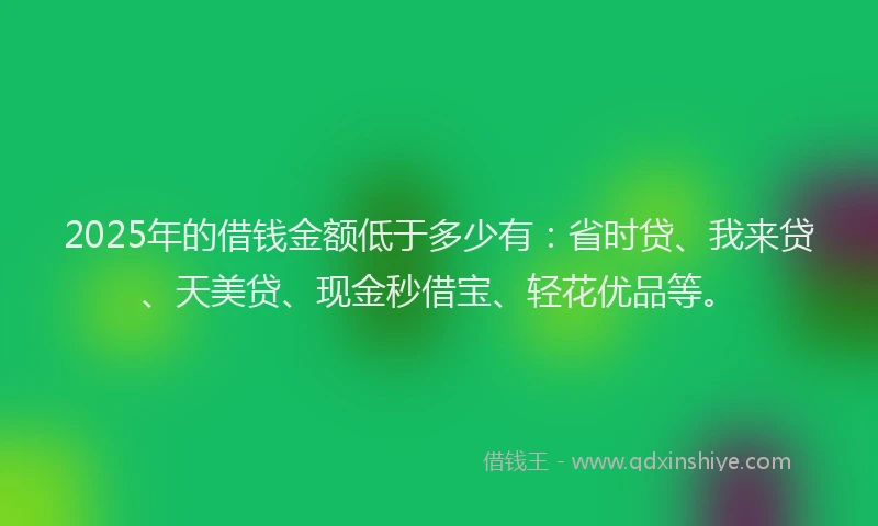 2025年的借钱金额低于多少有：省时贷、我来贷、天美贷、现金秒借宝、轻花优品等。