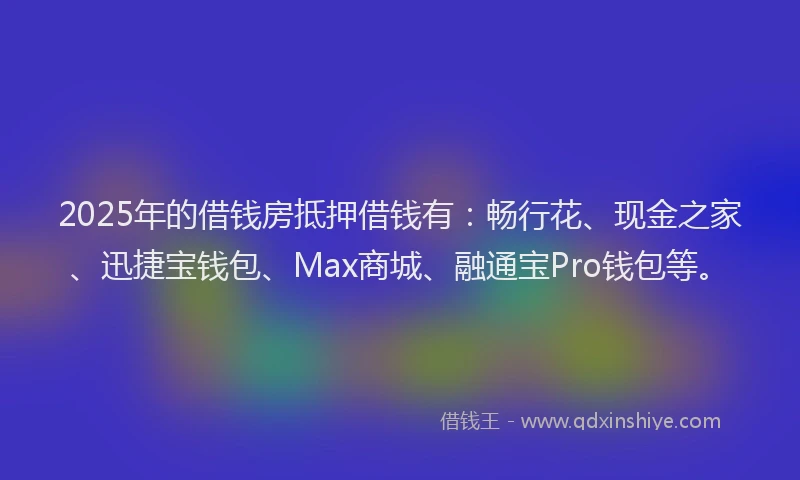 2025年的借钱房抵押借钱有：畅行花、现金之家、迅捷宝钱包、Max商城、融通宝Pro钱包等。