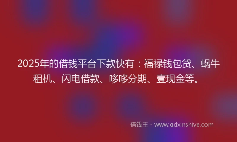 2025年的借钱平台下款快有：福禄钱包贷、蜗牛租机、闪电借款、哆哆分期、壹现金等。