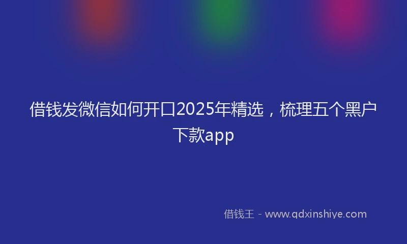 借钱发微信如何开口2025年精选，梳理五个黑户下款app