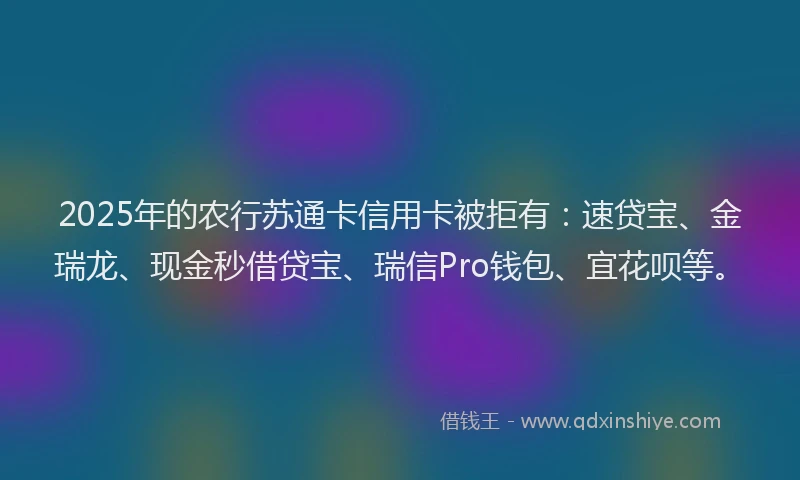 2025年的农行苏通卡信用卡被拒有：速贷宝、金瑞龙、现金秒借贷宝、瑞信Pro钱包、宜花呗等。
