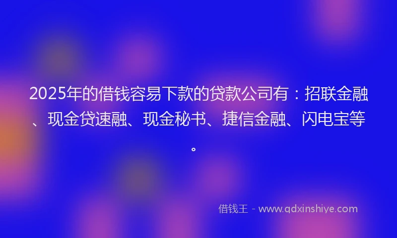 2025年的借钱容易下款的贷款公司有：招联金融、现金贷速融、现金秘书、捷信金融、闪电宝等。