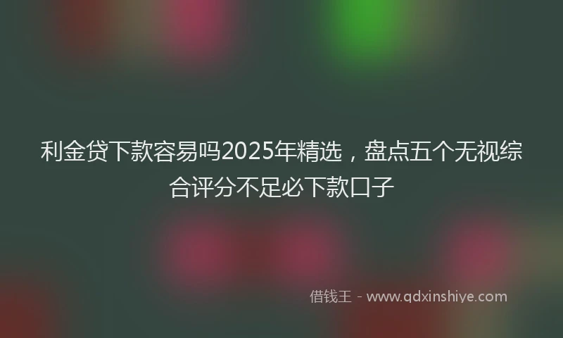 利金贷下款容易吗2025年精选，盘点五个无视综合评分不足必下款口子